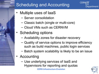 Scheduling and Accounting
• Multiple uses of IaaS
  – Server consolidation
  – Classic batch (single or multi-core)
  – Cloud VMs such as CERNVM
• Scheduling options
  – Availability zones for disaster recovery
  – Quality of service options to improve efficiency
    such as build machines, public login services
  – Batch system scalability is likely to be an issue
• Accounting
  – Use underlying services of IaaS and
    Hypervisors for reporting and quotas
             CERN Infrastructure Evolution          19
 