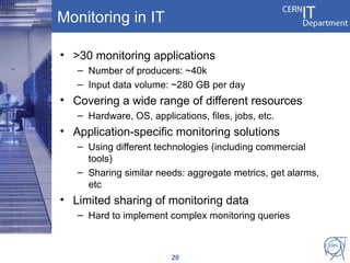 Monitoring in IT

• >30 monitoring applications
   – Number of producers: ~40k
   – Input data volume: ~280 GB per day
• Covering a wide range of different resources
   – Hardware, OS, applications, files, jobs, etc.
• Application-specific monitoring solutions
   – Using different technologies (including commercial
     tools)
   – Sharing similar needs: aggregate metrics, get alarms,
     etc
• Limited sharing of monitoring data
   – Hard to implement complex monitoring queries



                         20
 