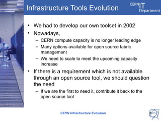 Infrastructure Tools Evolution

• We had to develop our own toolset in 2002
• Nowadays,
   – CERN compute capacity is no longer leading edge
   – Many options available for open source fabric
     management
   – We need to scale to meet the upcoming capacity
     increase
• If there is a requirement which is not available
  through an open source tool, we should question
  the need
   – If we are the first to need it, contribute it back to the
     open source tool


                CERN Infrastructure Evolution                    8
 