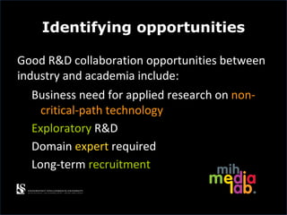 Identifying opportunities

Good R&D collaboration opportunities between
industry and academia include:
  Business need for applied research on non-
    critical-path technology
  Exploratory R&D
  Domain expert required
  Long-term recruitment
 