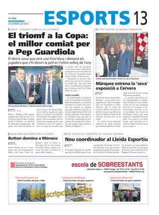 divendres
25 DE maig DE 2012

 barça - athletic club (a les 22 hores)                                                                                    es pot visitar al museu comarcal
                                                                                                                                                                          13
El triomf a la Copa:
                                                                                                                                                                                       diputació




el millor comiat per
a Pep Guardiola
El tècnic avisa que serà una final dura i demana els
jugadors que s’hi deixin la pell en l’últim esforç de l’any
                                                      Sergio Barrenechea (efe)
                                                                                  el primer títol de Guardiola
                                                                                  com a tècnic va ser la final de fa
                                                                                  quatre anys i el rival també van
                                                                                  ser el bascos. Si guanya, haurà
                                                                                  sumat 14 dels 19 títols en joc.
                                                                                     Guardiola, en la seva com-           El pilot amb Rosa Perelló i Antoni Fo, de la Diputació
                                                                                  pareixença davant els mitjans,
                                                                                  va avisar que serà una final
                                                                                  dura i va demanar els jugadors
                                                                                                                          Márquez estrena la ‘seva’
                                                                                  que hi deixin la pell en l’últim
                                                                                  esforç de l’any.
                                                                                                                          exposició a Cervera
                                                                                                                           redacció                           ríode mínim d’un any i ocupa
                                                                                                                           cervera
                                                                                  sense aguirre                                                               120 metres quadrats.
                                                                                     Per altra banda, la presiden-        El pilot de motociclisme Marc           La mostra, que inclou mo-
                                                                                  ta de la Comunitat de Madrid,           Márquez va ser ahir el pro-         tos, indumentària o trofeus,
                                                                                  Esperanza Aguirre, no assistirà         tagonista de l’acte d’inaugu-       està dividida en tres àmbits.
                                                                                  finalment a la final. Cal recor-        ració de l’exposició 93 Marc        L’Espai box és una simulació
Els presidents del Barça i l’Athletic posen amb la copa
                                                                                  dar que Aguirre va originar             Márquez, que la ciutat de           d’un box on s’exposa el tre-
 agències                            que el tècnic del Barça dirigi-              una gran polèmica perquè va             Cervera dedica a la seva tra-       ball d’equip. A l’Espai circuit,
 barcelona / madrid
                                     rà per última vegada un equip                dir que suspendria la final si es       jectòria. L’espai expositiu està    el recorregut del circuit de
Barça i Athletic Club juguen         que ja ha passat a la història.              xiulava l’himme. Precisament,           situat al Museu Comarcal de         Montmeló serveix per anar
aquesta nit (22.00 hores) la fi-     Precisament els jugadors blau-               es va poder veure com ahir es           Cervera, al nucli antic de la       seguint la trajectòria del jove
nal de la Copa del Rei a l’estadi    grana volen acomiadar amb un                 va reforçar notablement la me-          ciutat.                             pilot. Veu pròpia és, en canvi,
Vicente Calderón de Madrid.          títol un personatge que ha estat             gafonia de l’estadi amb l’objec-           Es tracta d’una exposició        l’espai més personal on es
El principal protagonista del        cabdal per a les seves trajectò-             tiu que ningú pugui silenciar           temporal de llarga durada,          mostra el Marc, la seva ciutat,
partit serà Pep Guardiola, ja        ries. I és que cal recordar que              l’himne d’Espanya.                      que estarà establerta al un pe-     i la seva gent.



 quart millor temps per a alonso                                                   joel jové és el substitut de juanjo tenorio

Button domina a Mònaco                                                            Nou coordinador al Lleida Esportiu
 agències                           Mònaco. Avui és festiu al
 montecarlo
                                    Principat. Per la seva banda,                  redacció                            coordinador de la base i l’escola     na, passarà a ocupar també les
                                                                                   lleida
Jenson Button va ser el més         Fernando Alonso, primer a la                                                       del club blau. Jové, que aquesta      funcions que fins ara feia Juan-
ràpid ahir als entrenaments         sessió del matí, va marcar el                 El Lleida Esportiu ha decidit        temporada ha estat l’encarregat       jo Tenorio, que entrenarà el CF
lliures del Gran Premi de           quart millor temps.                           que Joel Jové Martí sigui el nou     de l’escola de l’entitat lleidata-    Balaguer (Tercera divisió).




          Departament de Territori i Sostenibilitat
          Escola de Sobreestants d’Obres Públiques
                                                                                          escola de SOBREESTANTS
                                                                                                              c/Salvador Espriu, 2 - 25300 Tàrrega - Tel. 973 31 23 03 - Fax 973 31 23 06
                                                                                                                                    www.gencat.cat/ptop/sobreest - c5006215@xtec.cat


         Obres de la Construcció                                            Sobreestant d’edificació                                        Sobreestant d’obra civil
              Cicle formatiu de grau mitjà                                       Cicle formatiu de grau superior                             Cicle formatiu de grau superior




                                    reinscripc ió oberta
                            p
 