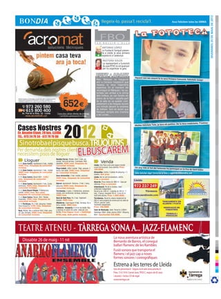 DIvendres 25 de maig de 2012
                                                                                                                                                                                              Avui felicitem totes les EMMA




                                                                                                     F E R
                                                                                                            FBOB U L L I R         L ’ O L L A

                                                                                                              ANTONIO LÓPEZ
                                                                                                              La Fundació Sorigué presen-
                                                                                                              ta a Lleida la seva primera
                                                                                                        +     exposició a Catalunya.

                                                                                                               PASTORA SOLER
                                                                                                               La representant a Eurovisió
                                                                                                        -      diu que RTVE no vol guanyar
                                                                                                               per no organitzar la gala.


                                                                                                                                                     Aquest nen tan eixerit fa la seva
                                                                                                       Marc Márquez va inaugurar                                                           Primera Comunió. Felicitats Jose
                                                                                                                                                                                                                              p!
                                                                                                       ahir a Cervera l’exposició que
                                                                                                       repassa la seva trajectòria
                                                                                                       esportiva. En el moment del
                                                                                                       recorregut on Márquez i les au-
                                                                                                       toritats van arribar a la vitrina
                                                                                                       dels trofeus, es van fondre els
                                                                                                       ploms de la llum i aquella part
                                                                                                       de la sala es va quedar com-
                                                                                                       pletament a les fosques durant
                                                                                                       uns minuts davant la sorpresa
                                                                                                       de tothom. Sort en tenim que
                                                                                                       Márquez sempre ens il·lumina
                                                                                                       a les curses...




                     2012
                                                                                                                                                                                                                            T’estimo


Cases Nostres
                                                                                                                                                                                           patitos. De la teva maduixeta.
                                                                                                                                                     Moltes felicitats Tete, ja tens els


Cr. Anselm Clavé, 28 bxs. LLEIDA
TEL.: 973 24 79 34 - 672 79 79 90

 Si no troba el pis que busca,Truqui’ns
Per demanda dels nostres clients,
necessitem pisos de lloguer                                                   elbuscarem
       Lloguer                                   Rambla Ferran. Moblat. 64m2 2 hab. cal.
                                                 central. Terra de terrissa, 3 terrasses. Molt
                                                                                                             Venda
R-07 Zona Centre. Apartament 2 hab., moblat.     assolellat. 450€/mes. Despeses de
450€/mes. Despeses de comunitat                  comunitat incloses.                                Lleida. Dos Pisos junts amb negoci muntat
incloses.                                                                                           a punt de funcionar. Zona cèntrica. Preu:        Un any més el Sol del Solsonès
                                                 Plaça treball. 100m2 moblat. 3hab. parquet, 2                                                                                          ha participat en la Fira de Sant
R-08 Zona Centre. Apartament 1 hab., moblat.                                                        160.000€                                                                                                               Isidre
                                                 banys, bon estat. 550€/mes. Despeses
360€/mes. Despeses de comunitat                  de comunitat incloses.                             Almacelles. Centre, 5 places de pàrquing + 5
                                                                                                    trasters. Bon preu.
                                                                                                                                                     Vols felicitar algú? Envia’ns la foto a agenda@bondia.cat
incloses.
                                                 Zona Universitat. 2 hab. moblat, ascensor.
R-09 Zona Centre. Estudi 40m2. 320€/                                                                Lleida. Bar en ple funcionament, cèntric.
mes. Despeses de comunitat                       450€/mes. Despeses de comunitat
                                                                                                    Preu a convenir
incloses.                                        incloses.
                                                                                                    Alcarràs. Finca rústica de 1800 m2. Casa per
R-10 Zona Centre. Apartament 2 hab., Cuina       Alpicat. Apartament. Seminou. 2 hab. 1 bany,       reformar. Preu a convenir.
americana. 400€/mes. Despeses de                 pàrquing. 400€/mes. Despeses de                    Urbanització. Pla de la Cerdera. Xalet
comunitat incloses.                              comunitat incloses.                                unifamiliar independent.
R-15 Zona Ricard Vinyes. 3 habitacions,          Torrelameu. 2 pisos. 2 habitacions, ascensor,      Parcel·la de 1200 m2. 3 plantes de 250 m2. 7
moblat. 440€/mes. Bon estat.                     moblat, aire condicionat, terrassa, barbacoa.      hab., 5 banys, menjador 90 m2. Cuina 40 m2.
Despeses de comunitat incloses.                  350€/mes.                                          Jardí amb piscina. Preu: 1.800.000€.
R-14 Zona Centre. Estudi. 30m2. Moblat.          Secà de Sant Pere. Pis 2 hab. Totalment
Impecable. 290€/mes. Despeses de                                                                    Torrelameu. Parcel·la urbana residencial de
                                                 equipat. 440€/mes.                                 560 m2 amb projecte de construcció de xalet de
comunitat incloses.
                                                 Albatàrrec. Casa lloguer 4 hab., terrassa, foc a   150 m2, piscina i jardí.
R-16 Pardinyes. Pis 2 hab. pàrquing i traster.                                                      Totalment independent.
Zona tranquil·la. 510€/mes. Despeses             terra, moblat. 380€/mes.
                                                 Cafeteria - brasseria. A 10 km de Lleida. Nou      Preu: 240.000€
de comunitat incloses.
Secà, Moblat. Nou a estrenar 65m2 2hab. gres,    a estrenar al centre del poble. Ideal per una      Camí de Montcada. Xalet. Parcel·la 2.000m2.
cal. gas, terrassa. 450€/mes. Despeses           família. Preu lloguer local + habitatge            Habitatge 330m2. 6hab, piscina 250m2. Pàrquing
de comunitat incloses.                           875€/mes. Amb petita inversió.                     80m2. Oportunitat 430.000€.




TEATRE ATENEU - TÀRREGA SONA A... JAZZ-FLAMENC
                                                                                                                             La nova aventura artística de
     Dissabte 26 de maig · 11 nit                                                                                            Bernardo de Barros, el conegut
                                                                                                                             ballarí flamenc de les Rambles
                                                                                                                             Fusió sonora que transporta el
                                                                                                                             flamenc i el jazz cap a noves
                                                                                                                             formes sonores i coreogràfiques

                                                                                                                             Estrena a les terres de Lleida
                                                                                                                             Gira de presentació · Seguiu-la al web www.anarko.tv
                                                                                                                             Preu: 15 € (10 €: Carnet Jove, TR3S C, majors de 65 anys
                                                                                                                             i aturats) • Inclou CD de regal
                                                                                                                             www.tarrega.cat
 