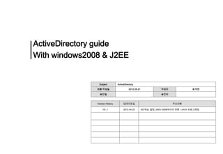ActiveDirectory guide
With windows2008 & J2EE


                Subject          ActiveDirectory

               최종 작성일                      2012.05.21                작성자                 윤석진

                 승인일                                                 승인자



               Version History        업데이트일                                 주요내용

                   V0.,1              2012.04.22        AD개념, 설정, 2003~2008에서의 변화 / JAVA 프로그래밍
 