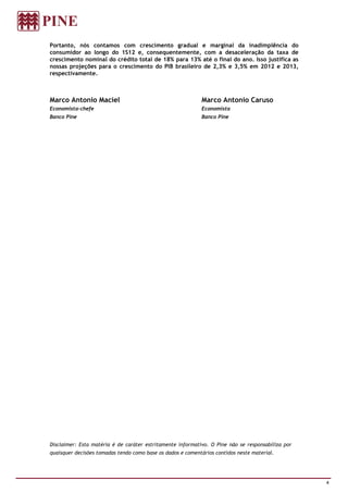 Portanto, nós contamos com crescimento gradual e marginal da inadimplência do
consumidor ao longo do 1S12 e, consequentemente, com a desaceleração da taxa de
crescimento nominal do crédito total de 18% para 13% até o final do ano. Isso justifica as
nossas projeções para o crescimento do PIB brasileiro de 2,3% e 3,5% em 2012 e 2013,
respectivamente.



Marco Antonio Maciel                                        Marco Antonio Caruso
Economista-chefe                                            Economista
Banco Pine                                                  Banco Pine




Disclaimer: Esta matéria é de caráter estritamente informativo. O Pine não se responsabiliza por
quaisquer decisões tomadas tendo como base os dados e comentários contidos neste material.




                                                                                                   4
 