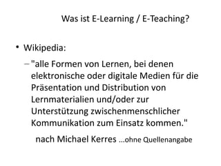 Was ist E-Learning / E-Teaching?


    Wikipedia:
    – "alle Formen von Lernen, bei denen
      elektronische oder digitale Medien für die
      Präsentation und Distribution von
      Lernmaterialien und/oder zur
      Unterstützung zwischenmenschlicher
      Kommunikation zum Einsatz kommen."
      nach Michael Kerres ...ohne Quellenangabe
 