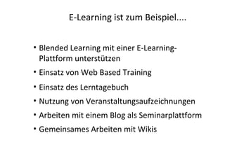 E-Learning ist zum Beispiel....

• Blended Learning mit einer E-Learning-
  Plattform unterstützen
• Einsatz von Web Based Training
• Einsatz des Lerntagebuch
• Nutzung von Veranstaltungsaufzeichnungen
• Arbeiten mit einem Blog als Seminarplattform
• Gemeinsames Arbeiten mit Wikis
 