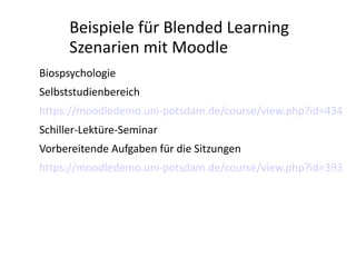 Beispiele für Blended Learning
      Szenarien mit Moodle
Biospsychologie
Selbststudienbereich
https://moodledemo.uni-potsdam.de/course/view.php?id=434
Schiller-Lektüre-Seminar
Vorbereitende Aufgaben für die Sitzungen
https://moodledemo.uni-potsdam.de/course/view.php?id=393
 