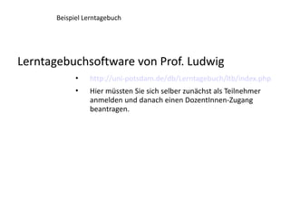 Beispiel Lerntagebuch




Lerntagebuchsoftware von Prof. Ludwig
            •   http://uni-potsdam.de/db/Lerntagebuch/ltb/index.php
            •   Hier müssten Sie sich selber zunächst als Teilnehmer
                anmelden und danach einen DozentInnen-Zugang
                beantragen.
 