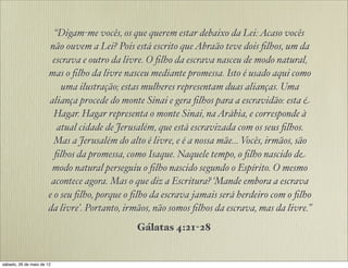 “Digam-me vocês, os que querem estar debaixo da Lei:Acaso vocês
não ouvem a Lei? Pois está escrito queAbraão teve dois ﬁlhos, um da
escrava e outro da livre. O ﬁlho da escrava nasceu de modo natural,
mas o ﬁlho da livre nasceu mediante promessa. Isto é usado aqui como
uma ilustração; estas mulheres representam duas alianças. Uma
aliança procede do monte Sinai e gera ﬁlhos para a escravidão: esta é
Hagar. Hagar representa o monte Sinai, naArábia, e corresponde à
atual cidade de Jerusalém, que está escravizada com os seus ﬁlhos.
Mas a Jerusalém do alto é livre, e é a nossa mãe... Vocês, irmãos, são
ﬁlhos da promessa, como Isaque. Naquele tempo, o ﬁlho nascido de
modo natural perseguiu o ﬁlho nascido segundo o Espírito. O mesmo
acontece agora. Mas o que diz a Escritura? ‘Mande embora a escrava e
o seu ﬁlho, porque o ﬁlho da escrava jamais será herdeiro com o ﬁlho
da livre’. Portanto, irmãos, não somos ﬁlhos da escrava, mas da livre.”
Gálatas 4:21-28
 