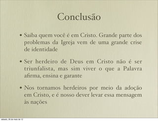 Conclusão
• Saiba quem você é em Cristo. Grande parte dos
problemas da Igreja vem de uma grande crise
de identidade
• Ser herdeiro de Deus em Cristo não é ser
triunfalista, mas sim viver o que a Palavra
aﬁrma, ensina e garante
• Nos tornamos herdeiros por meio da adoção
em Cristo, e é nosso dever levar essa mensagem
às nações
 