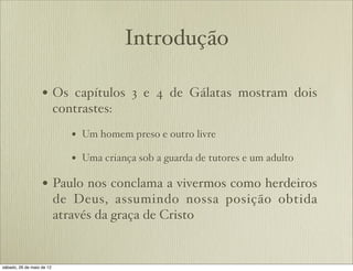 Introdução
• Os capítulos 3 e 4 de Gálatas mostram dois
contrastes:
• Um homem preso e outro livre
• Uma criança sob a guarda de tutores e um adulto
• Paulo nos conclama a vivermos como herdeiros
de Deus, assumindo nossa posição obtida
através da graça de Cristo
 