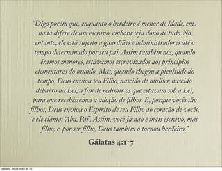 “Digo porém que, enquanto o herdeiro é menor de idade, em
nada difere de um escravo, embora seja dono de tudo. No
entanto, ele está sujeito a guardiães e administradores até o
tempo determinado por seu pai.Assim também nós, quando
éramos menores, estávamos escravizados aos princípios
elementares do mundo. Mas, quando chegou a plenitude do
tempo, Deus enviou seu Filho, nascido de mulher, nascido
debaixo da Lei, a ﬁm de redimir os que estavam sob a Lei,
para que recebêssemos a adoção de ﬁlhos. E, porque vocês são
ﬁlhos, Deus enviou o Espírito de seu Filho ao coração de vocês,
e ele clama: ‘Aba, Pai’.Assim, você já não é mais escravo, mas
ﬁlho; e, por ser ﬁlho, Deus também o tornou herdeiro.”
Gálatas 4:1-7
 