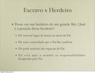 Escravo x Herdeiro
• Pense em um herdeiro de um grande Rei. Qual
é a posição desse herdeiro?
• Ele tem um lugar de honra na mesa do Pai
• Ele tem a autoridade que o Pai lhe conferiu
• Ele pode usufruir das riquezas do Pai
• Ele está apto a assumir as responsabilidades
designadas pelo Pai
 