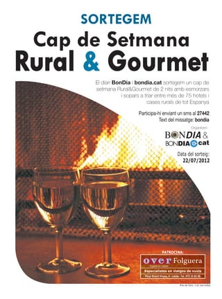 SORTEGEM
 Cap de Setmana
Rural & Gourmet
      El diari BonDia i bondia.cat sortegem un cap de
      setmana Rural&Gourmet de 2 nits amb esmorzars
                  i sopars a triar entre més de 75 hotels i
                              cases rurals de tot Espanya

                          Participa-hi enviant un sms al 27442
                                     Text del missatge: bondia
                                                                         Organitzen:

                                                                                    &
                                                BONDIA                          cat
                                                          Data del sorteig:
                                                            22/07/2012




                                            PATROCINA:

                                                      Folguera
                                 Experts en viatges

                            Especialistes en viatges de nuvis
                             Plaça Ricard Vinyes, 9 · Lleida · Tel. 973 23 82 00


                                                             Preu de l’sms: 1,42 (iva inclòs)
 