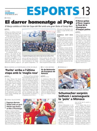 diumenge
27 De maig DE 2012

 futbol                                                                                                                                                 triomf per 5 a 2
                                                                                                                                                                        13
El darrer homenatge al Pep                                                                                                                             El Barça goleja
                                                                                                                                                       el Reus i jugara
                                                                                                                                                       la final de la
El Barça celebra el títol de Copa del Rei amb una gran festa al Camp Nou                                                                               Champions
 agències
 barcelona
                                                                                                               d’Europa, dos Mundialets, tres
                                                                                                               Lligues i 2 copes del Rei, entre
                                                                                                                                                       d’hoquei patins
El Barça va celebrar el títol de                                                                               d’altres.                                agències
                                                                                                                                                        lodi (itàlia)
Copa del Rei amb l’afició amb
una gran festa al Camp Nou.                                                                                    Guardiola: destÍ NOva                   El Barça jugarà la final de la
   A dos quarts de vuit es van                                                                                 York                                    Lliga Europea (final a vuit)
obrir les portes del Camp Nou,                                                                                    Pep Guardiola es prendrà un          després d’imposar-se amb
perquè tots els aficionats co-                                                                                 any sabàtic amb la seva família,        claredat al Tecnol Reus per
mencessin a accedir a les grades                                                                               i ho farà lluny d’aquí. Concre-         5-2, gràcies a una segona
per a la festa del títol de Copa                                                                               tament, a la ciutat nord-ame-           part molt més efectiva en
del Rei. Va ser a partir d’aques-                                                                              ricana de Nova York, segons             atac dels blaugrana. Al des-
ta hora quan va començar l’ani-                                                                                va publicar aquest dissabte El          cans, es va arribar amb 2 a 1
mació a càrrec de Pep Callau.                                                                                  Periódico.                              per al Barça, que a la represa
També hi va haver actuacions                                                                                      Tanmateix, el tècnic del Bar-        va pressionar més i en no-
musicals del grup Teràpia de                                                                                   ça va demanar fa uns dies que,          més un minut va ferdos gols
Shock i de Jofre Bardají.                                                                                      ara que ha deixat la banqueta           (suposaven el 4-2) que han
   La cerimònia oficial va co-                                                                                 blaugrana, no s’utilitzi el seu         estat clau en el desenllaç
mençar a tres quarts de deu                                                                                    nom responent a interessos de           d’aquesta semifinal. El seu
de la nit, amb òpera i ballari-                                                                                qui sigui, després que els dar-         rival havia de sortir anit el
                                    L’expedició blaugrana posa amb la Copa tot just arribar al Prat
nes aèries. Tot seguit, es van                                                                                 rers dies diverses veus com             Baldagno, d’Itàlia, o el Liceu
presentar els jugadors i es va      previst, amb una volta d’honor        bretot, podran dir adéu a Pep        Joan Laporta l’hagin utilitzat          de la Corunya. La final es
poder gaudir del tradicional        al Camp Nou. Els aficionats po-       Guardiola, després de quatre         per carregar contra la gestió de        podrà veure aquest diumen-
espectacle pirotècnic. Les ce-      dran acomiadar-se de l’equip          anys on ha aconseguit 14 títols,     l’actual junta directiva de San-        ge, a les 17.00, en directe per
lebracions acabaven, segons el      per aquesta temporada i, so-          entre els quals hi ha dues copes     dro Rosell.                             Esport3 i esport3.cat.



 ara queda la contrarellotge de milà                                         en 1.500 metres                      fórmula 1

‘Purito’ arriba a l’última                                                  Or de Belmonte
                                                                                                                                                                                   efe




                                                                            als Europeus de
etapa amb la ‘maglia rosa’                                                  Natació
 agències                              El ciclista de Parets del Vallès       agències
 stelvio (itàlia)                                                             debrecen (hongria)
                                    ha aconseguit esgarrapar 13 se-
El belga Thomas De Gendt            gons més sobre el seu màxim             La badalonina Mireia Bel-
es va adjudicar la victòria en      rival a la classificació gràcies a      monte es va endur la meda-
l’etapa reina del Giro d’Itàlia,    un atac sec en l’últim quilòme-         lla d’or i l’hospitalenca Erika
entre Caldes i Stelvio. Joaquim     tre de la pujada a l’Stelvio. El        Villaécija el bronze en la pro-
Rodríguez, que va arribar           canadenc, a priori millor espe-         va dels 1.500 metres lliures
quart, es manté líder, ara amb      cialista que ell contra el crono,       dels Europeus de Natació,
31 segons de marge sobre el ca-     s’ha despenjat en el tram final i       que es disputen a la ciutat
nadenc Hesjedal. Tot es decidi-     ha acabat 6è. Després de l’etapa        de Debrecen (Hongria). Era
                                                                                                                 L’alemany, però, sortirà 6è per una penalització a Montmeló
rà, doncs, en la contrarrellotge    reina, Purito es declarà “feliç”        el primer cop que Belmonte
de 30 quilòmetres que es dis-       pel seu rendiment, però afegí           nedava en aquesta distància,
putarà aquest diumenge pels
carrers de Milà.
                                    que necessitarà “un miracle” si
                                    vol guanyar avui el Giro.
                                                                            que no té categoria olímpi-
                                                                            ca.
                                                                                                                 Schumacher sorprén
                                                                                                                 tothom i aconsegueix
 futbol seleccions
                                                                                                         efe

                                                                                                                 la ‘pole’ a Mònaco
   Espanya derrota                                                                                                 agències                           nya un lloc per la sanció a
                                                                                                                   montecarlo
                                                                                                                                                      Schumacher.
   Sèrbia amb un gran                                                                                            Michael Schumacher va do-               A la segona línia de la
   Adrián que busca                                                                                              nar la campanada a la sessió         graella hi haurà el britànic
                                                                                                                 de qualificació del Gran Pre-        Lewis Hamilton (McLaren) i
   un lloc a l’Eurocopa                                                                                          mi de Mònaco en adjudicar-se         el francès Romain Grosjean
Espanya va guanyar Sèrbia i                                                                                      la pole position. Però la realitat   (Lotus), com a tercer i quart,
Adrián es va alçar amb el triomf                                                                                 és que sortirà sisè a causa          respectivament. Mentrestant,
en el debat sobre el substitut                                                                                   d’una penalització pendent           el veneçolà Pastor Maldona-
de Vila. El jugador de l’Atlético                                                                                del Gran Premi d’Espanya             do, que va ser novè, haurà
va marcar un gol i va provocar                                                                                   disputat a Montmeló.                 d’endarrerir-se deu posicions
el penal que va donar origen al                                                                                     Segon va ser Mark Webber          per una sanció en la sessió de
2n, obra de Cazorla. Juanfran va                                                                                 (que per tant sortirà en 1r lloc)    qualificació. En una maniobra
jugar els 90 minuts i tot indica                                                                                 i tercer (però segon, en reali-      considerada perillosa, Mal-
que també serà a la llista final que                                                                             tat), Nico Rosberg. Fernando         donado va impactar contra el
dóna avui Del Bosque (12.30h).                                                                                   Alonso va ser sisè, però gua-        monoplaça de Sergio Pérez.
 