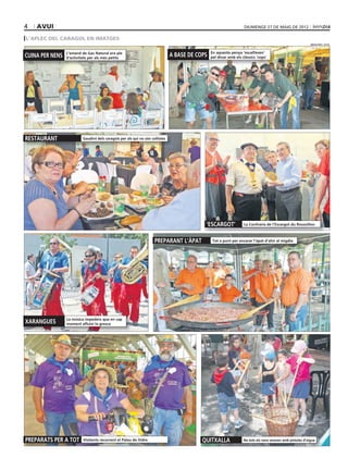 4   AVUI                                                                                                           DIUMENGE 27 DE MAIG DE 2012

L’APLEC DEL CARAGOL EN IMATGES
                                                                                                                                                            MISSATGES / R.P.R.



                 L’estand de Gas Natural era ple                                                En aquesta penya ‘escalfaven’
CUINA PER NENS   d’activitats per als més petits
                                                                               A BASE DE COPS   pel dinar amb els clàssics ‘cops’




RESTAURANT                Gaudint dels caragols per als qui no són collistes




                                                                                            ‘ESCARGOT’             La Confraria de l’Escargot du Roussillon



                                                                     PREPARANT L’ÀPAT            Tot a punt per encarar l’àpat d’ahir al migdia




                 La música impedeix que en cap
XARANGUES        moment afluixi la gresca




PREPARATS PER A TOT       Visitants recorrent el Palau de Vidre                            QUITXALLA               No tots els nens anaven amb pistoles d’aigua
 