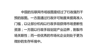 中国的互联网市场版图是经过了行政强烈干
预的版图。一方面通过行政许可制度来提高准入
门槛，以让部分机构以行政手段获得市场垄断性
资源；一方面以行政手段划定产业边界，割裂市
场关联性；而一些优秀的市场化企业则处于更为
微妙的生存环境中。
 