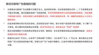 移动互联网广告面临的问题

•   目前移动互联网广告以联盟平台模式为主，追求简单求和，存在投放资源形式单一，广告投放填充率
    不稳定等问题，难以挖掘深度的广告投放价值。任何所谓的精准和互动的基础都是规模化。因此规模
    不够是根本原因。而需求细化与投放规模要求是一对难以调和的矛盾。唯一能解决的就是云平台和大
    数据系统。

•   以技术基因和应用开发者为导向，没有转变为用户导向，缺少对用户需求的考察与把握，不了解广告
    主需求，缺乏媒体化包装和运营思想。技术导向的公司，很容易走向“炫技”的深渊

•   移动互联网媒体平台的优势未得到充分发挥，精准化、社会化等媒体价值远未挖掘利用起来。需要有
    成熟技术和大数据支撑

•   投放以行业内广告为主，行业外广告和品牌广告很少。与行业外广告主、广告公司、媒介购买公司等
    传统广告行业角色的沟通不够，导致行业广告产业链不够健全，行业外对移动互联网媒体价值的认知
    不够。
 