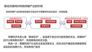 移动互联网对传统传媒产业的作用

 传统传媒产业的各类资源在市场运作中需要有机结合起来，协调发展。


  内容创新和衍生        增加渠道分发        传统业务再造与升级（O2O）
 微电影   手机报     移动网     运营商增值    电商    在线订票选坐

    移动阅读             多屏互动            会员制管理




  传媒经济本质上是“眼球经济”。收益源于受众对内容资源的关注。新媒体产
品可以帮助聚合用户，有效提高这种关注度。
  再进一步：需要把用户从浅关注变成深度关注，把关注和不确定的消费意愿变
成实际的消费行为，并培养用户黏性
 