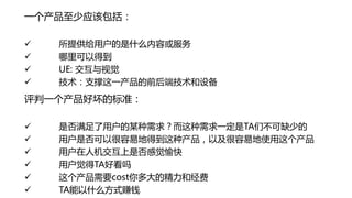 一个产品至少应该包括：

   所提供给用户的是什么内容或服务
   哪里可以得到
   UE: 交互与视觉
   技术：支撑这一产品的前后端技术和设备
评判一个产品好坏的标准：

   是否满足了用户的某种需求？而这种需求一定是TA们不可缺少的
   用户是否可以很容易地得到这种产品，以及很容易地使用这个产品
   用户在人机交互上是否感觉愉快
   用户觉得TA好看吗
   这个产品需要cost你多大的精力和经费
   TA能以什么方式赚钱
 