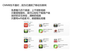 CMMB生不逢时，因为它遇到了移动互联网

   免费看几百个频道，上千部影视剧
   只要是智能机，就可以轻松下载客户端
   良好的交互体验，清晰的视频
   只要有wifi或者3G，就能随处观看
 