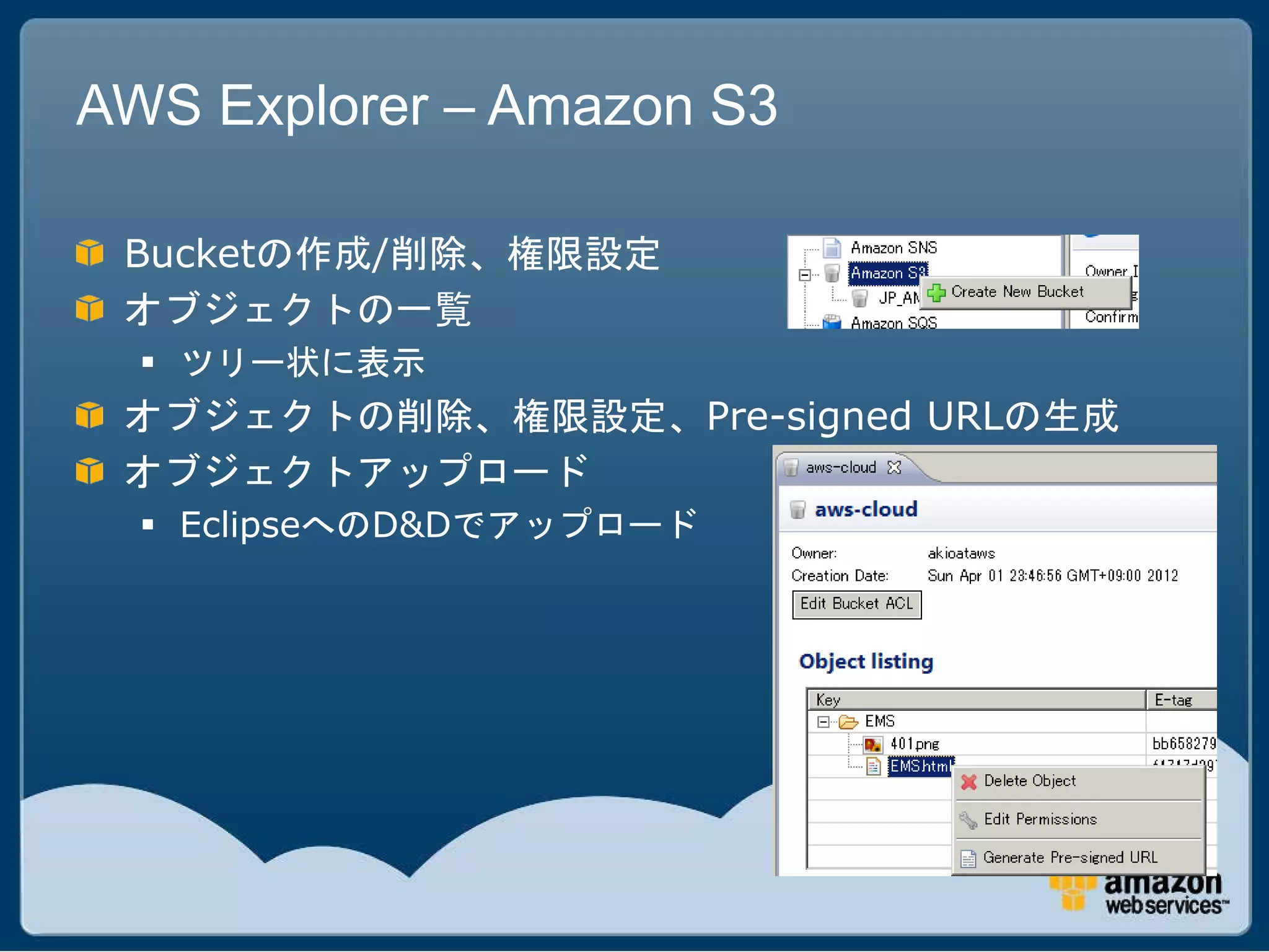 AWS Explorer – Amazon S3

 Bucketの作成/削除、権限設定
 オブジェクトの一覧
   ツリー状に表示
 オブジェクトの削除、権限設定、Pre-signed URLの生成
 オブジェクトアップロード
   EclipseへのD&Dでアップロード
 