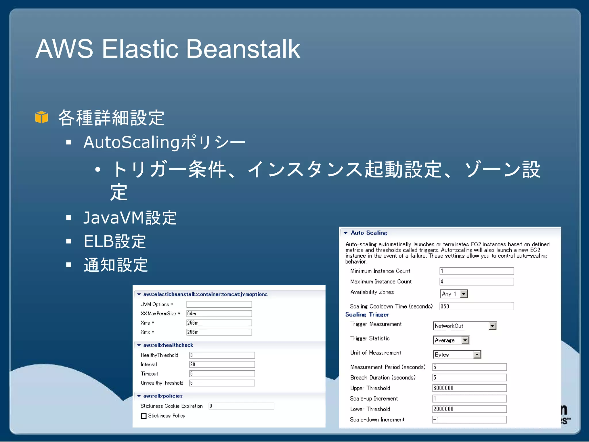 AWS Elastic Beanstalk

 各種詳細設定
   AutoScalingポリシー
    • トリガー条件、インスタンス起動設定、ゾーン設
      定
   JavaVM設定
   ELB設定
   通知設定
 