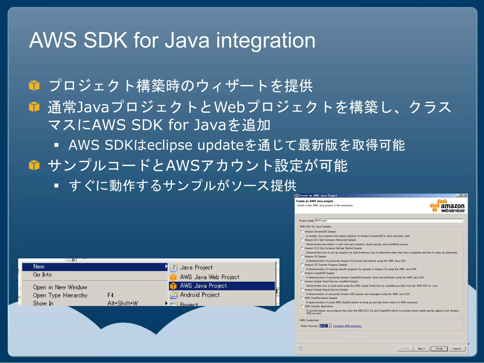 AWS SDK for Java integration

 プロジェクト構築時のウィザートを提供
 通常JavaプロジェクトとWebプロジェクトを構築し、クラス
 マスにAWS SDK for Javaを追加
   AWS SDKはeclipse updateを通じて最新版を取得可能
 サンプルコードとAWSアカウント設定が可能
   すぐに動作するサンプルがソース提供
 