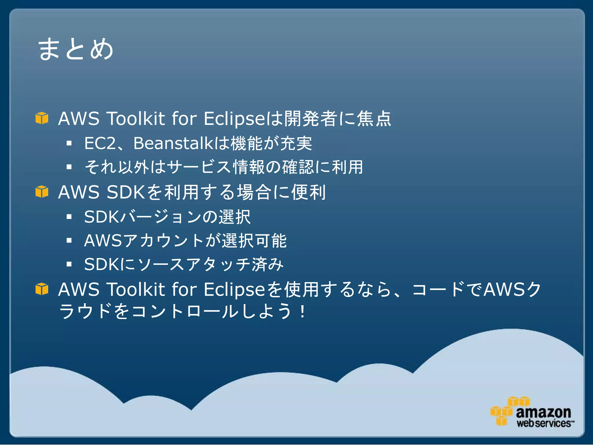 まとめ

AWS Toolkit for Eclipseは開発者に焦点
  EC2、Beanstalkは機能が充実
  それ以外はサービス情報の確認に利用
AWS SDKを利用する場合に便利
  SDKバージョンの選択
  AWSアカウントが選択可能
  SDKにソースアタッチ済み
AWS Toolkit for Eclipseを使用するなら、コードでAWSク
ラウドをコントロールしよう！
 