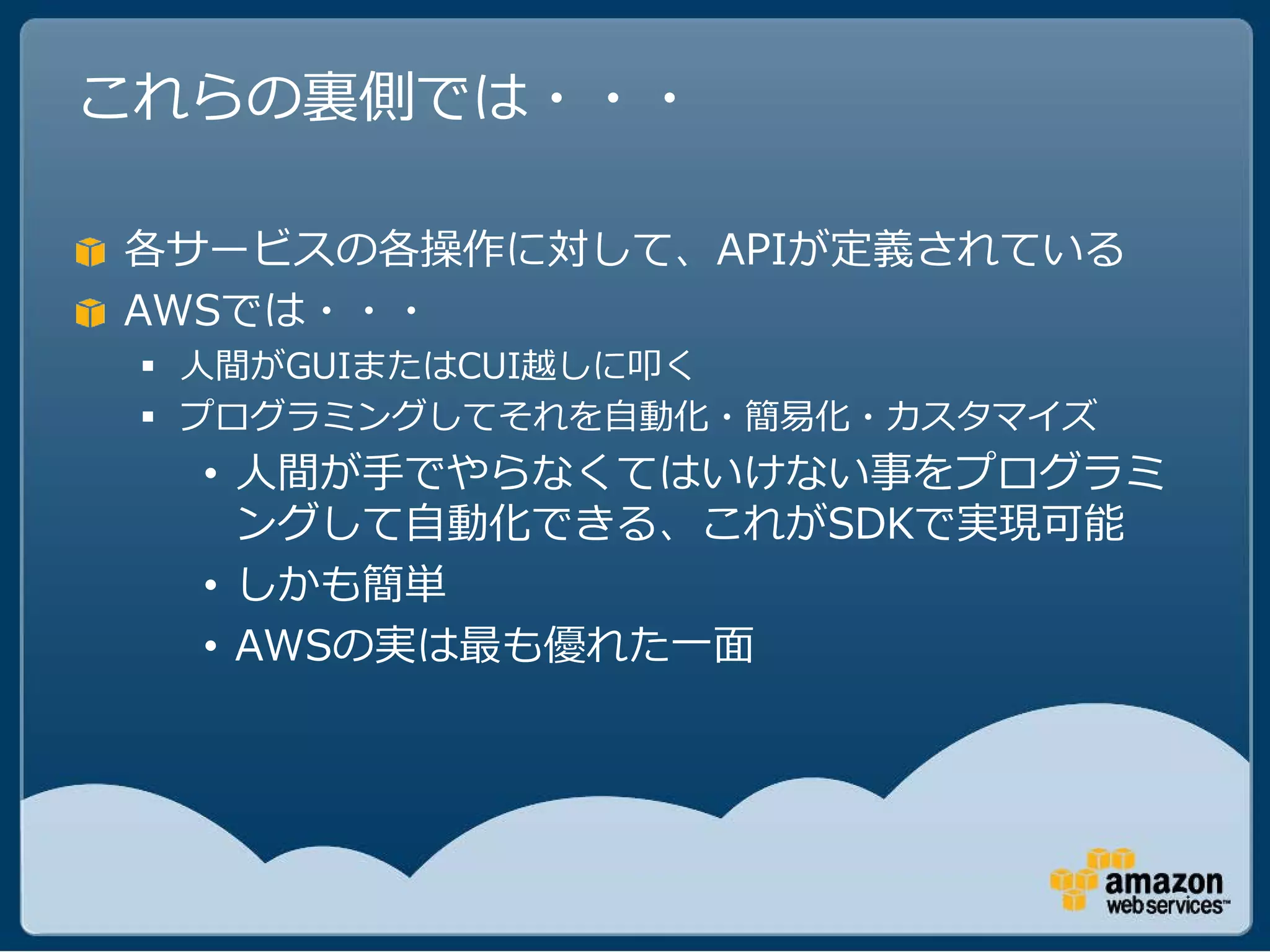これらの裏側では・・・

各サービスの各操作に対して、APIが定義されている
AWSでは・・・
  人間がGUIまたはCUI越しに叩く
  プログラミングしてそれを自動化・簡易化・カスタマイズ
  • 人間が手でやらなくてはいけない事をプログラミ
    ングして自動化できる、これがSDKで実現可能
  • しかも簡単
  • AWSの実は最も優れた一面
 