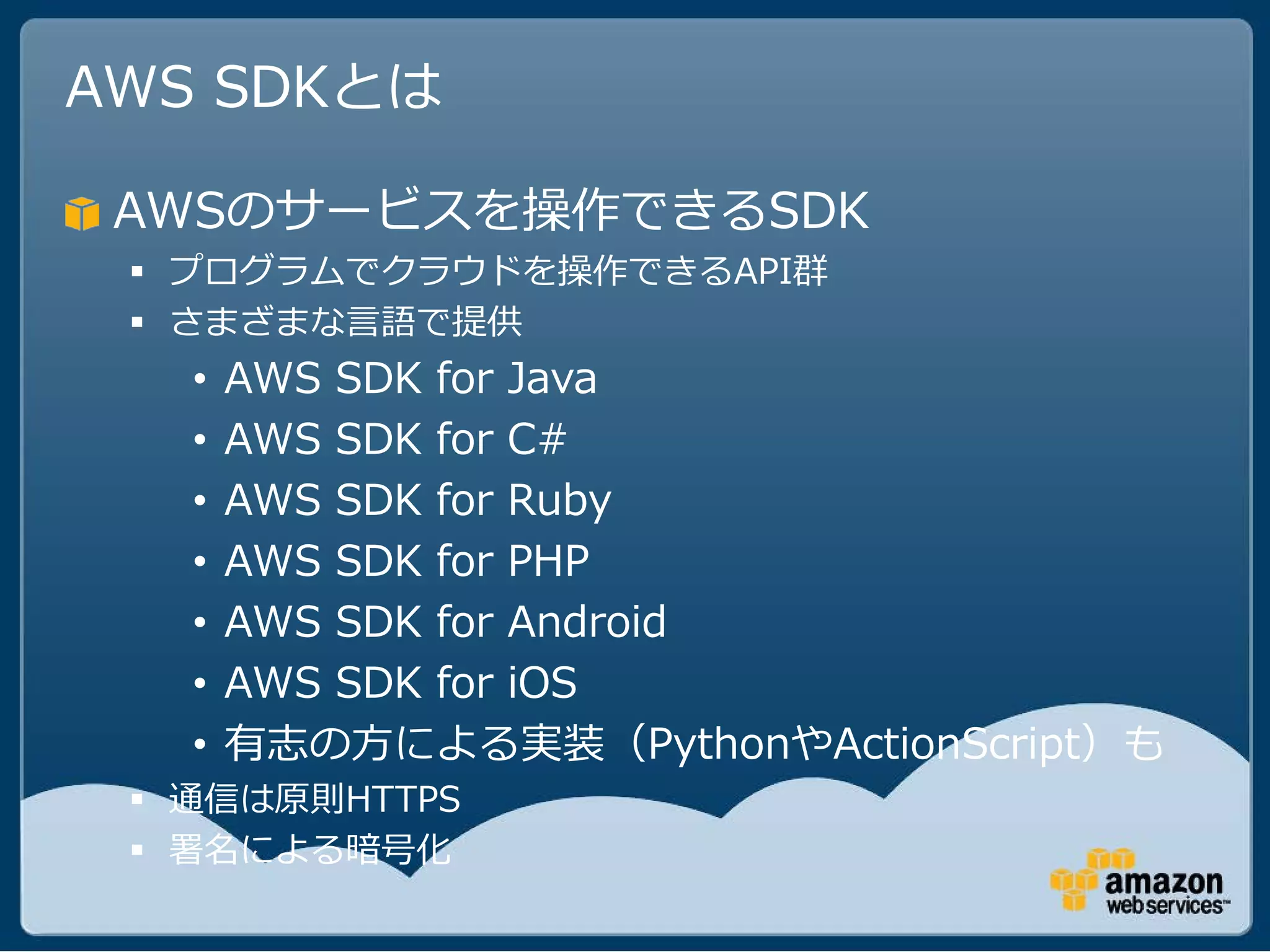 AWS SDKとは

 AWSのサービスを操作できるSDK
  プログラムでクラウドを操作できるAPI群
  さまざまな言語で提供
   •   AWS SDK for Java
   •   AWS SDK for C#
   •   AWS SDK for Ruby
   •   AWS SDK for PHP
   •   AWS SDK for Android
   •   AWS SDK for iOS
   •   有志の方による実装（PythonやActionScript）も
  通信は原則HTTPS
  署名による暗号化
 