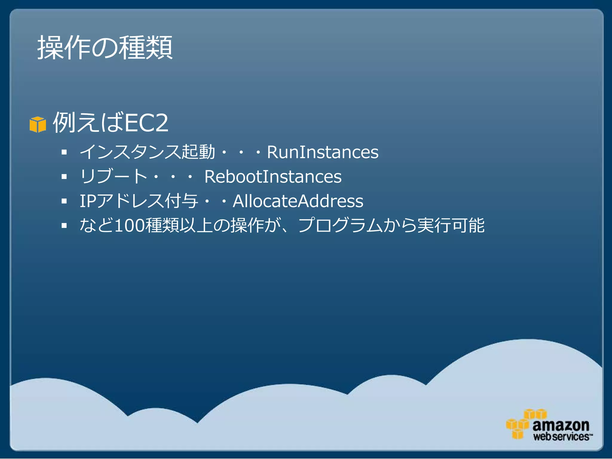操作の種類

例えばEC2
   インスタンス起動・・・RunInstances
   リブート・・・ RebootInstances
   IPアドレス付与・・AllocateAddress
   など100種類以上の操作が、プログラムから実行可能
 
