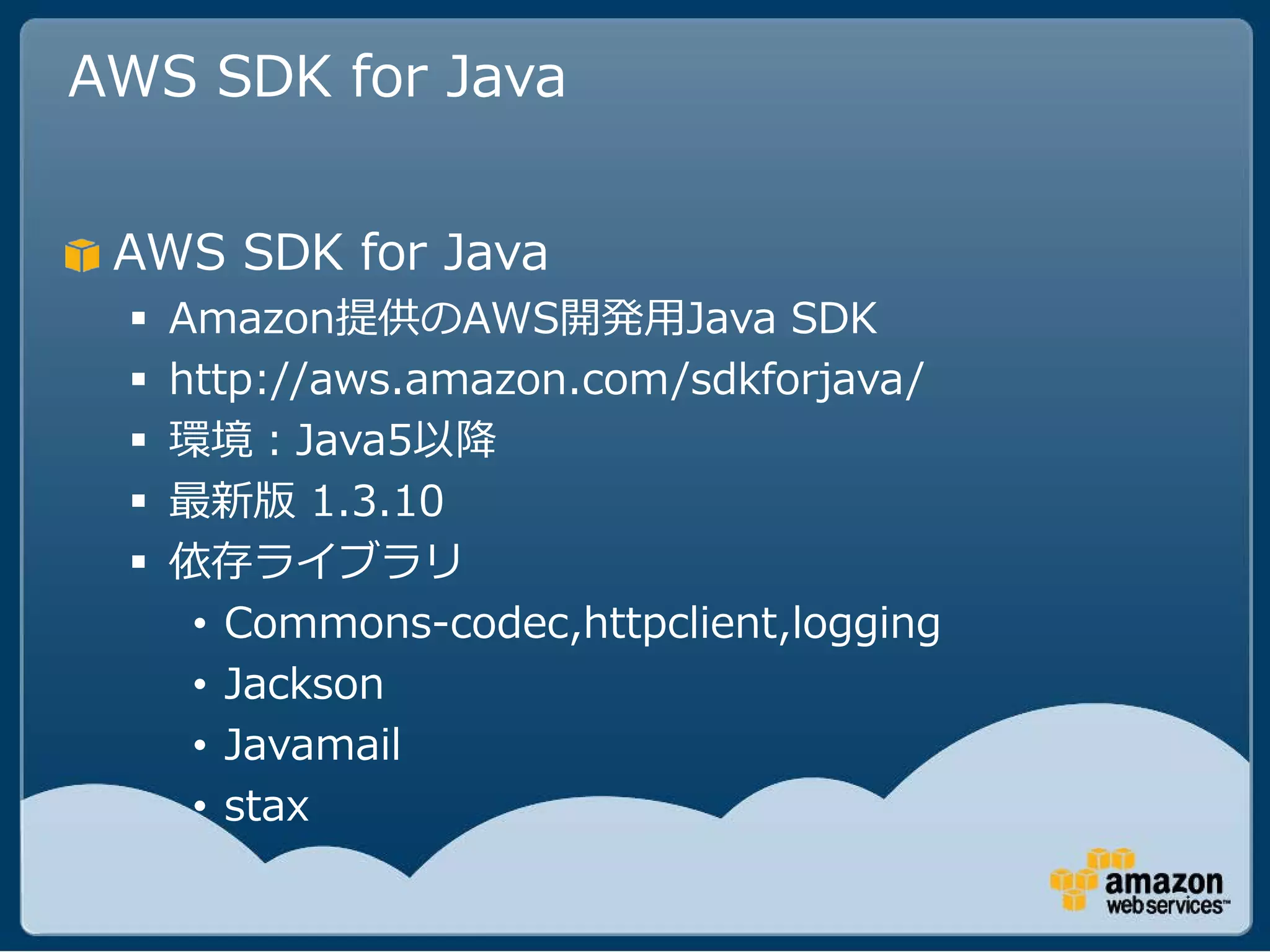 AWS SDK for Java


 AWS SDK for Java
    Amazon提供のAWS開発用Java SDK
    http://aws.amazon.com/sdkforjava/
    環境：Java5以降
    最新版 1.3.10
    依存ライブラリ
      • Commons-codec,httpclient,logging
      • Jackson
      • Javamail
      • stax
 