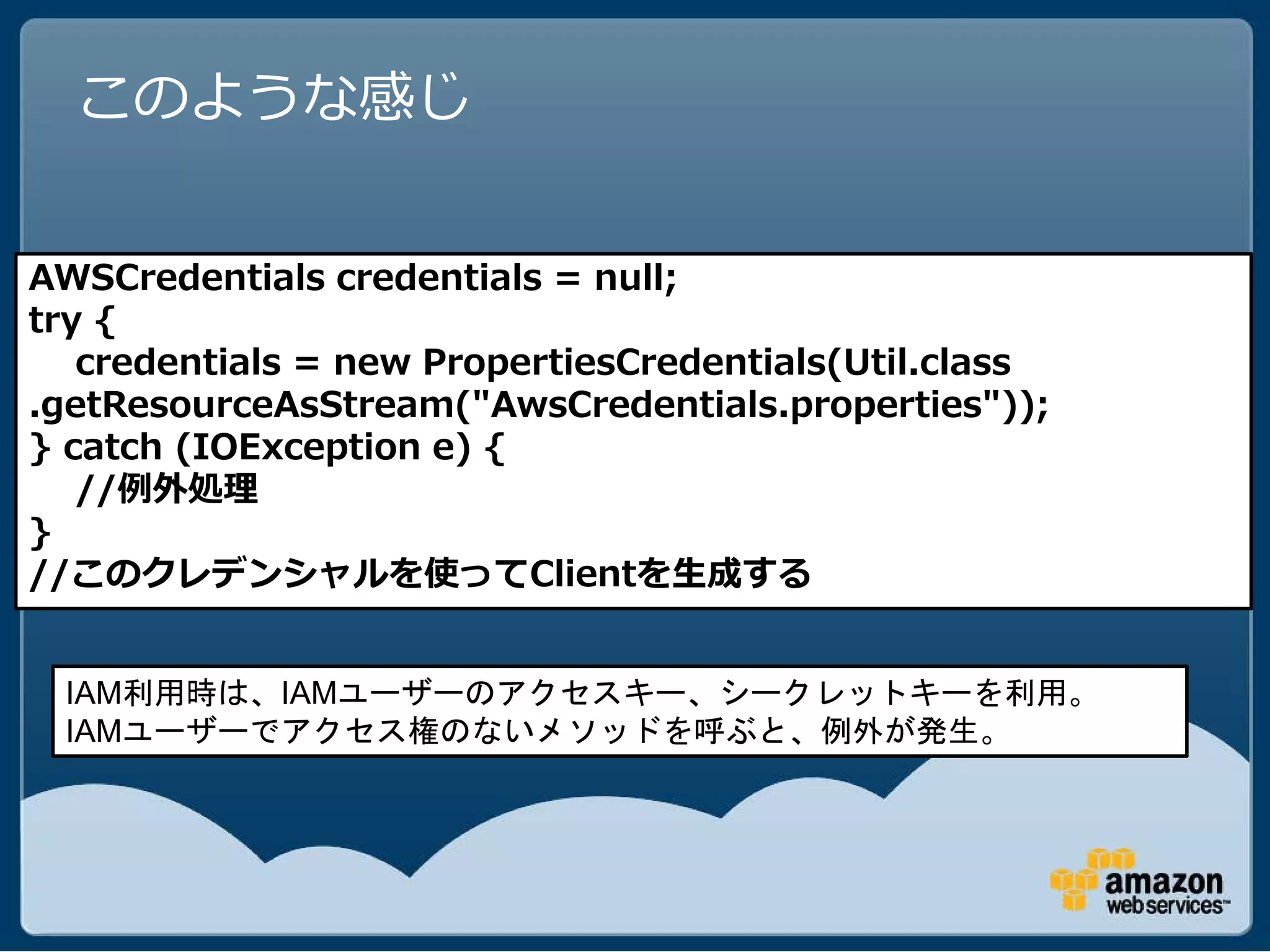 このような感じ


AWSCredentials credentials = null;
try {
   credentials = new PropertiesCredentials(Util.class
.getResourceAsStream("AwsCredentials.properties"));
} catch (IOException e) {
   //例外処理
}
//このクレデンシャルを使ってClientを生成する


 IAM利用時は、IAMユーザーのアクセスキー、シークレットキーを利用。
 IAMユーザーでアクセス権のないメソッドを呼ぶと、例外が発生。
 