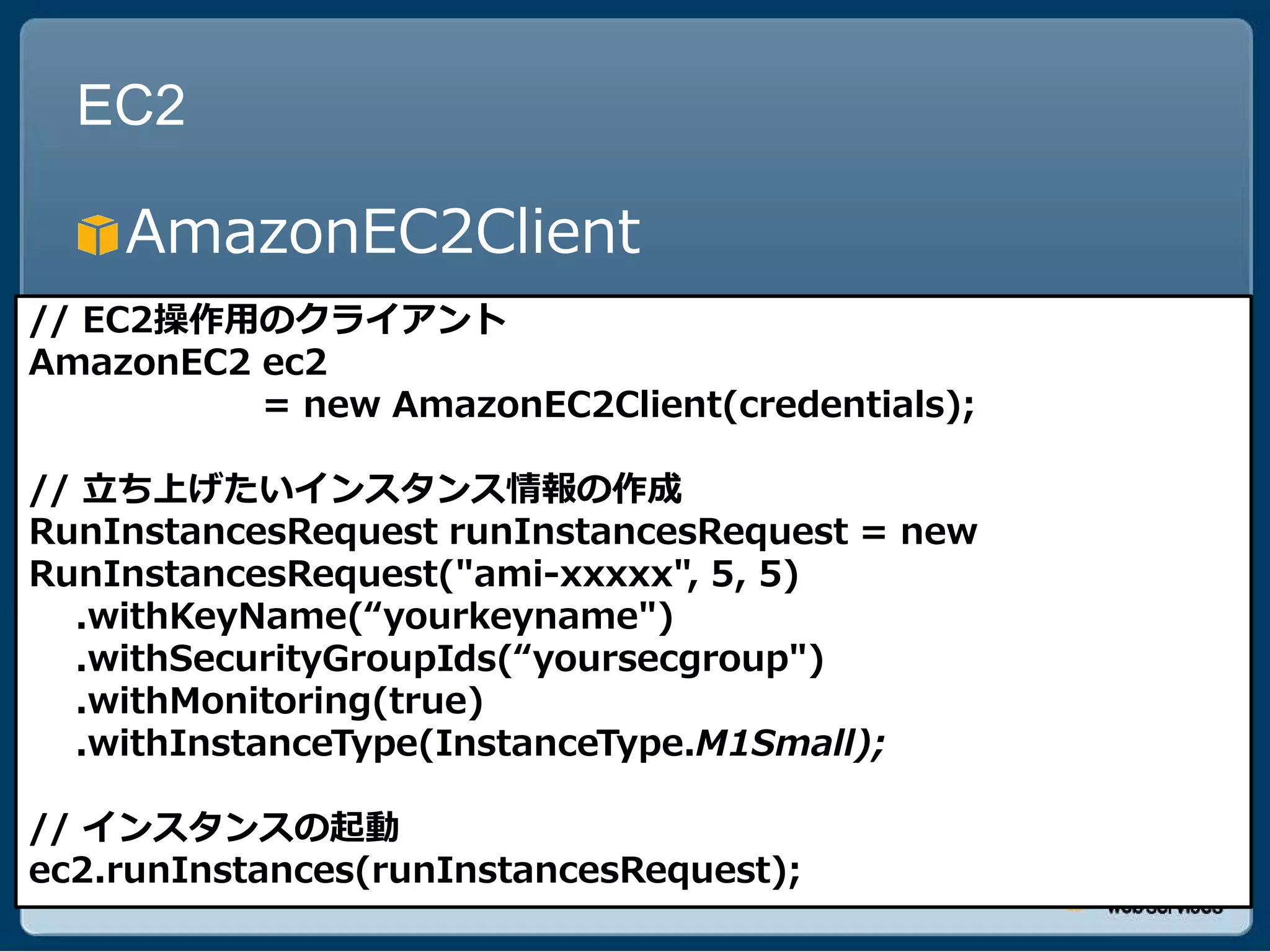 EC2

    AmazonEC2Client
// EC2操作用のクライアント
AmazonEC2 ec2
          = new AmazonEC2Client(credentials);

// 立ち上げたいインスタンス情報の作成
RunInstancesRequest runInstancesRequest = new
RunInstancesRequest("ami-xxxxx", 5, 5)
  .withKeyName(“yourkeyname")
  .withSecurityGroupIds(“yoursecgroup")
  .withMonitoring(true)
  .withInstanceType(InstanceType.M1Small);

// インスタンスの起動
ec2.runInstances(runInstancesRequest);
 