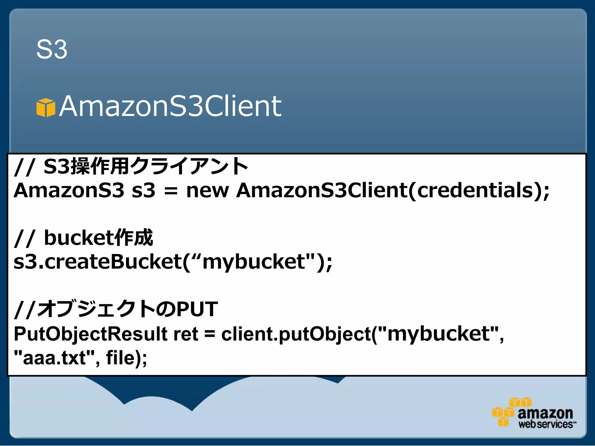S3

    AmazonS3Client

// S3操作用クライアント
AmazonS3 s3 = new AmazonS3Client(credentials);

// bucket作成
s3.createBucket(“mybucket");

//オブジェクトのPUT
PutObjectResult ret = client.putObject("mybucket",
"aaa.txt", file);
 