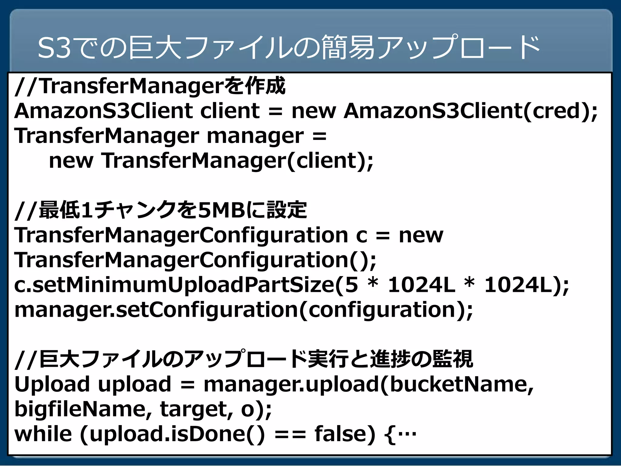 S3での巨大ファイルの簡易アップロード
//TransferManagerを作成
AmazonS3Client client = new AmazonS3Client(cred);
TransferManager manager =
   new TransferManager(client);

//最低1チャンクを5MBに設定
TransferManagerConfiguration c = new
TransferManagerConfiguration();
c.setMinimumUploadPartSize(5 * 1024L * 1024L);
manager.setConfiguration(configuration);

//巨大ファイルのアップロード実行と進捗の監視
Upload upload = manager.upload(bucketName,
bigfileName, target, o);
while (upload.isDone() == false) {…
 