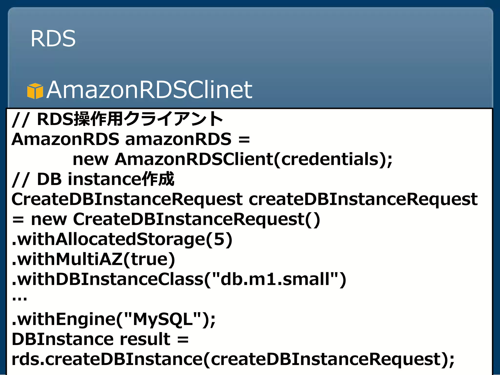RDS

   AmazonRDSClinet
// RDS操作用クライアント
AmazonRDS amazonRDS =
       new AmazonRDSClient(credentials);
// DB instance作成
CreateDBInstanceRequest createDBInstanceRequest
= new CreateDBInstanceRequest()
.withAllocatedStorage(5)
.withMultiAZ(true)
.withDBInstanceClass("db.m1.small")
…
.withEngine("MySQL");
DBInstance result =
rds.createDBInstance(createDBInstanceRequest);
 
