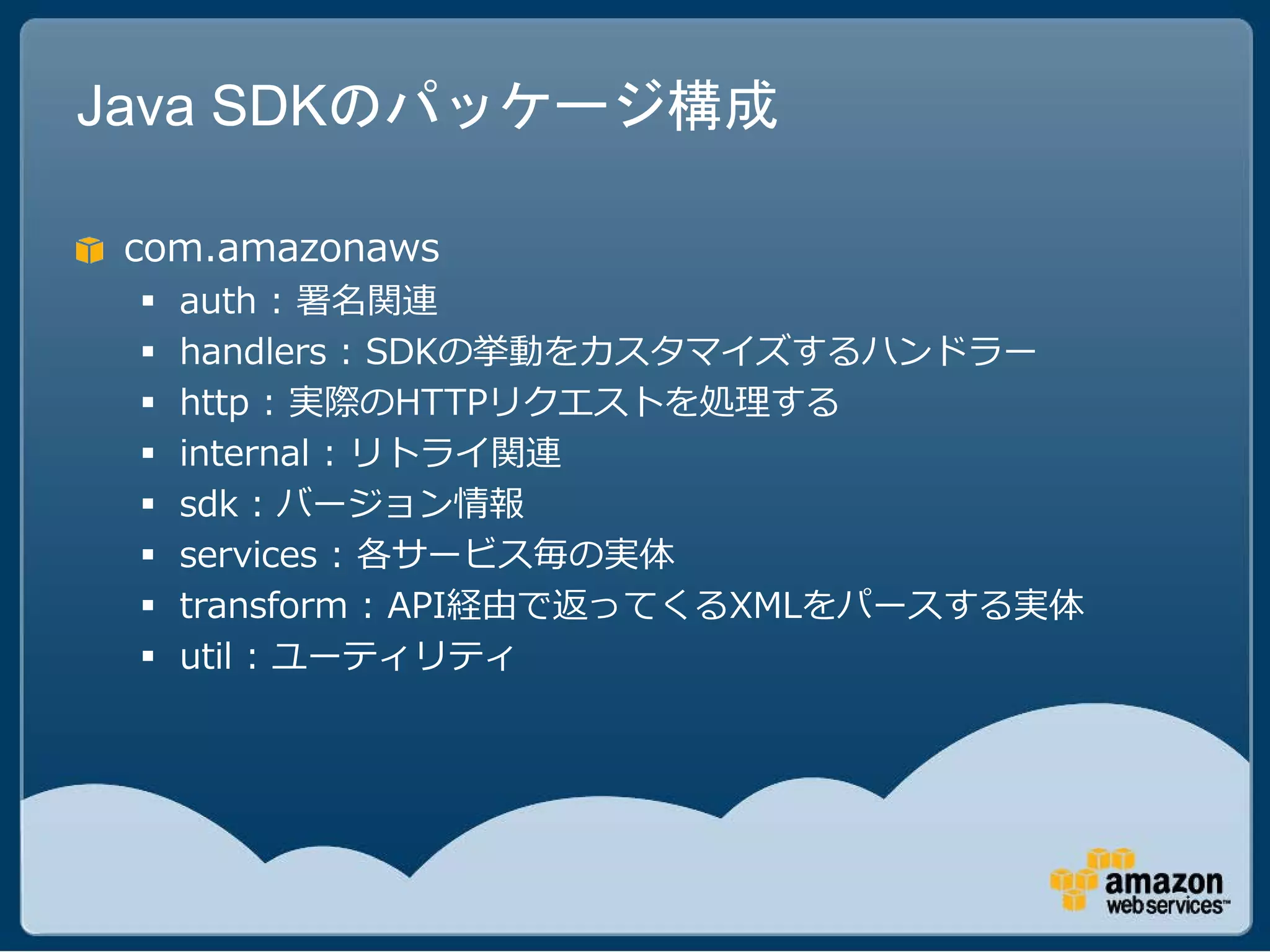 Java SDKのパッケージ構成

 com.amazonaws
    auth : 署名関連
    handlers : SDKの挙動をカスタマイズするハンドラー
    http : 実際のHTTPリクエストを処理する
    internal : リトライ関連
    sdk : バージョン情報
    services : 各サービス毎の実体
    transform : API経由で返ってくるXMLをパースする実体
    util : ユーティリティ
 