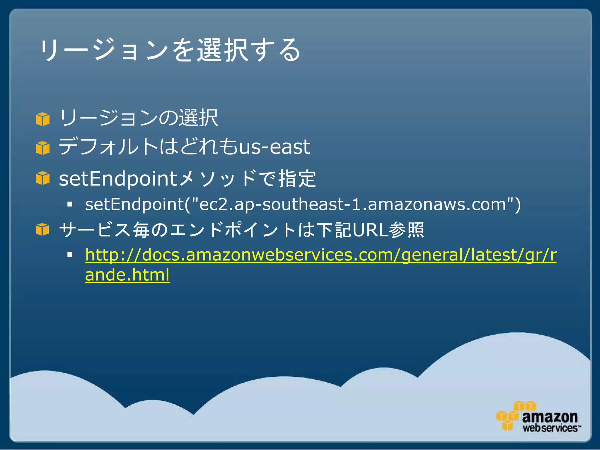 リージョンを選択する

リージョンの選択
デフォルトはどれもus-east
setEndpointメソッドで指定
  setEndpoint("ec2.ap-southeast-1.amazonaws.com")
サービス毎のエンドポイントは下記URL参照
  http://docs.amazonwebservices.com/general/latest/gr/r
   ande.html
 