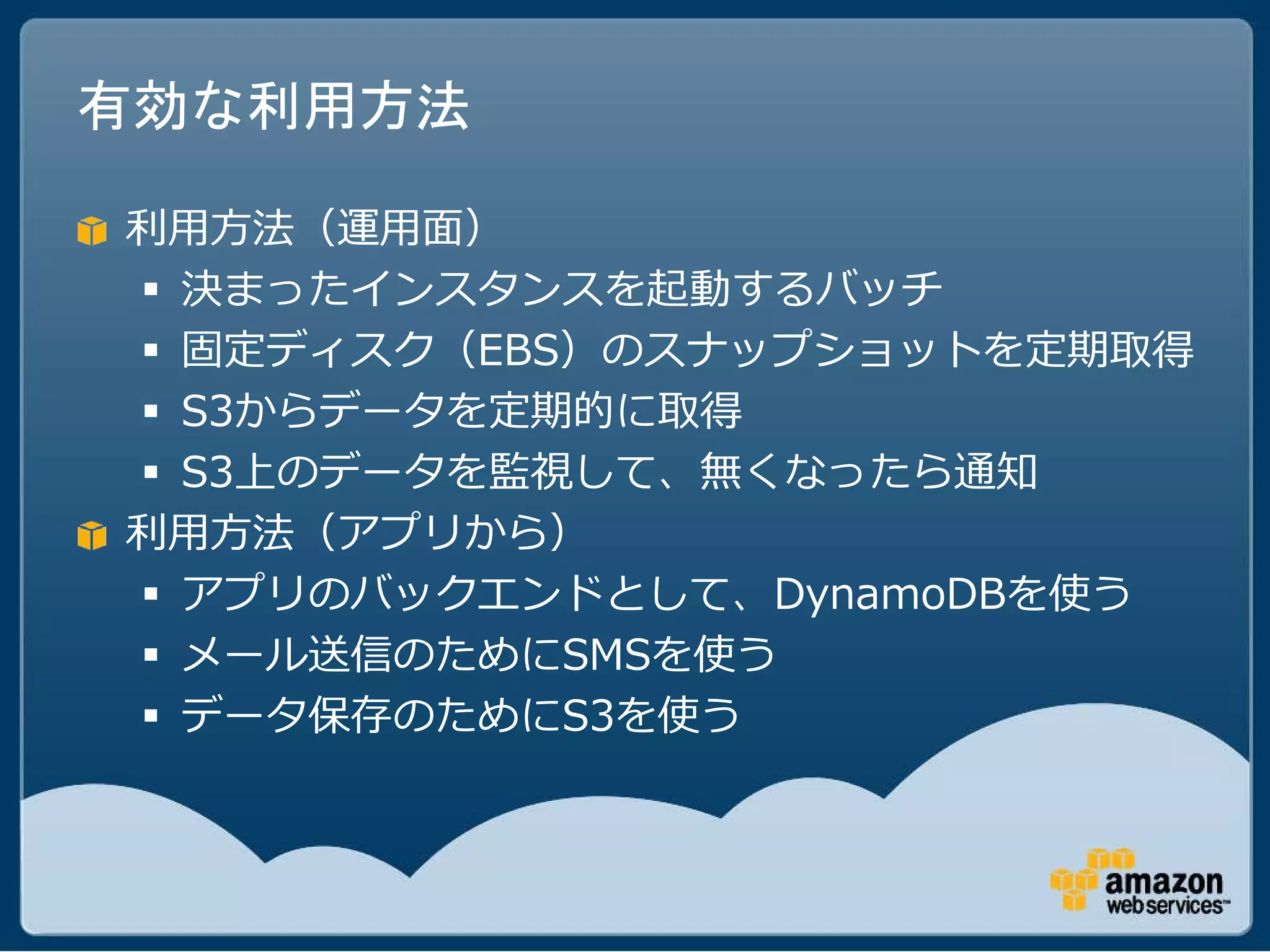 有効な利用方法

利用方法（運用面）
 決まったインスタンスを起動するバッチ
 固定ディスク（EBS）のスナップショットを定期取得
 S3からデータを定期的に取得
 S3上のデータを監視して、無くなったら通知
利用方法（アプリから）
 アプリのバックエンドとして、DynamoDBを使う
 メール送信のためにSMSを使う
 データ保存のためにS3を使う
 
