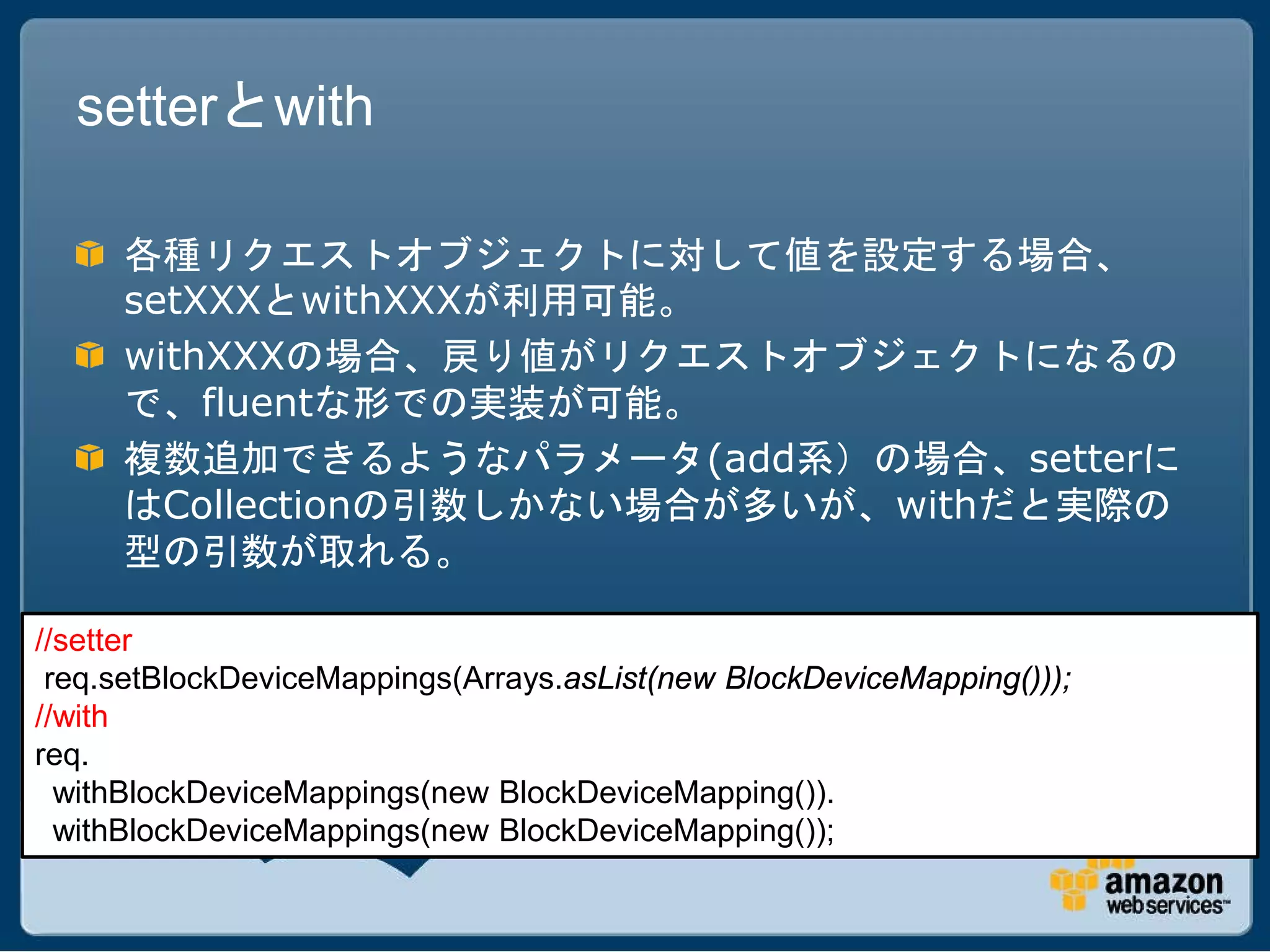 setterとwith

     各種リクエストオブジェクトに対して値を設定する場合、
     setXXXとwithXXXが利用可能。
     withXXXの場合、戻り値がリクエストオブジェクトになるの
     で、fluentな形での実装が可能。
     複数追加できるようなパラメータ(add系）の場合、setterに
     はCollectionの引数しかない場合が多いが、withだと実際の
     型の引数が取れる。

//setter
 req.setBlockDeviceMappings(Arrays.asList(new BlockDeviceMapping()));
//with
req.
  withBlockDeviceMappings(new BlockDeviceMapping()).
  withBlockDeviceMappings(new BlockDeviceMapping());
 