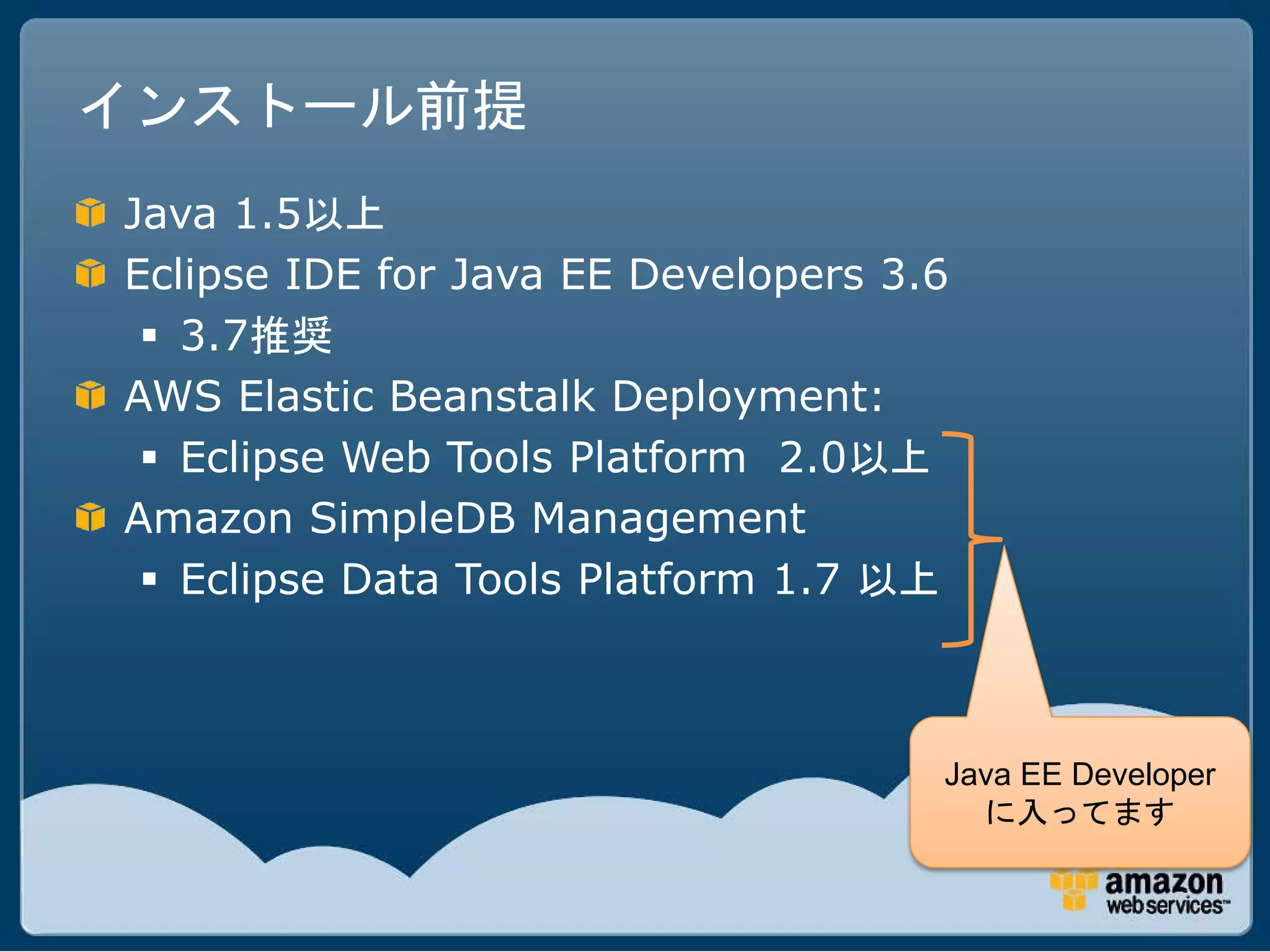インストール前提
Java 1.5以上
Eclipse IDE for Java EE Developers 3.6
  3.7推奨
AWS Elastic Beanstalk Deployment:
  Eclipse Web Tools Platform 2.0以上
Amazon SimpleDB Management
  Eclipse Data Tools Platform 1.7 以上



                                     Java EE Developer
                                       に入ってます
 
