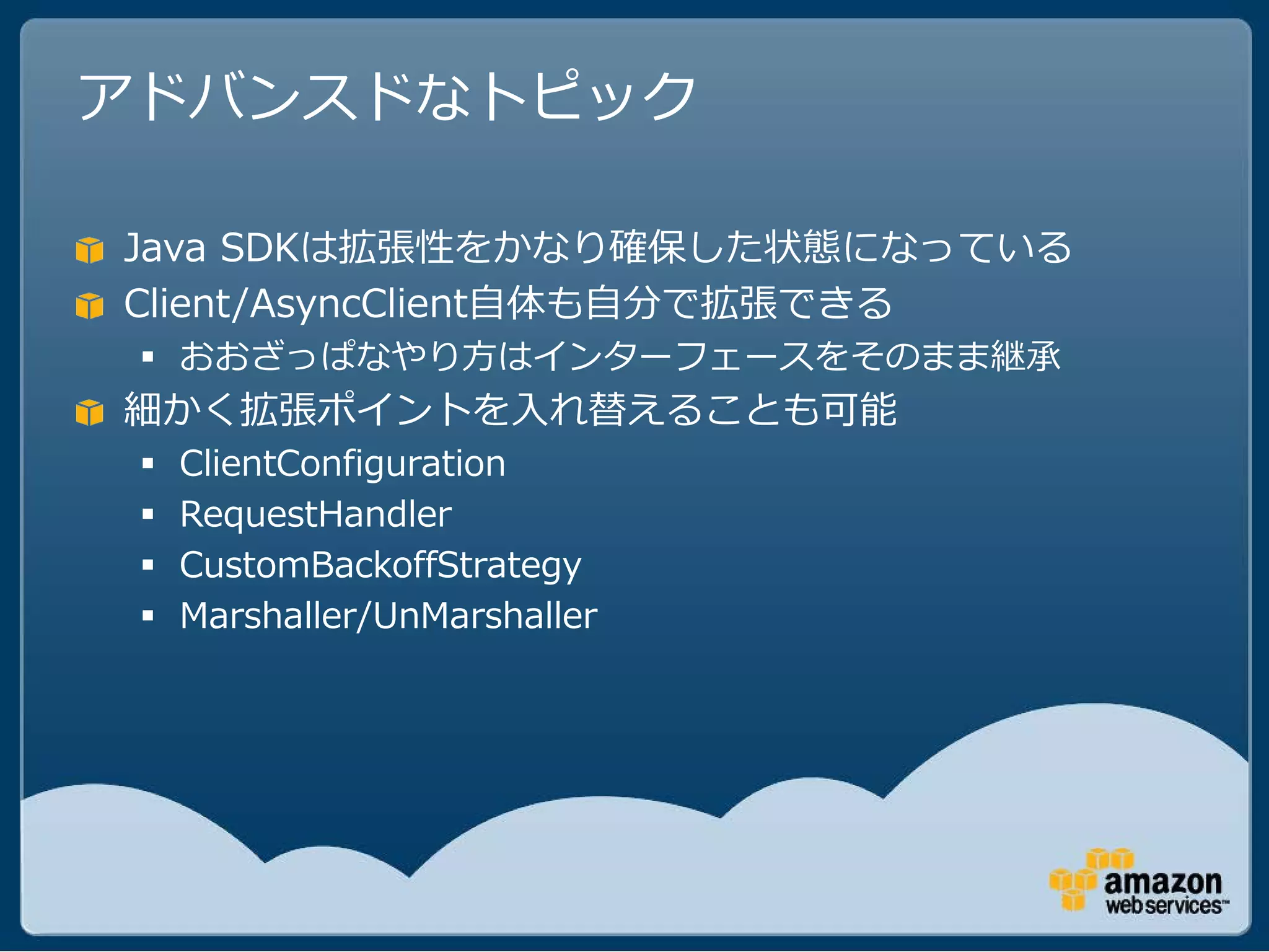 アドバンスドなトピック

Java SDKは拡張性をかなり確保した状態になっている
Client/AsyncClient自体も自分で拡張できる
  おおざっぱなやり方はインターフェースをそのまま継承
細かく拡張ポイントを入れ替えることも可能
    ClientConfiguration
    RequestHandler
    CustomBackoffStrategy
    Marshaller/UnMarshaller
 