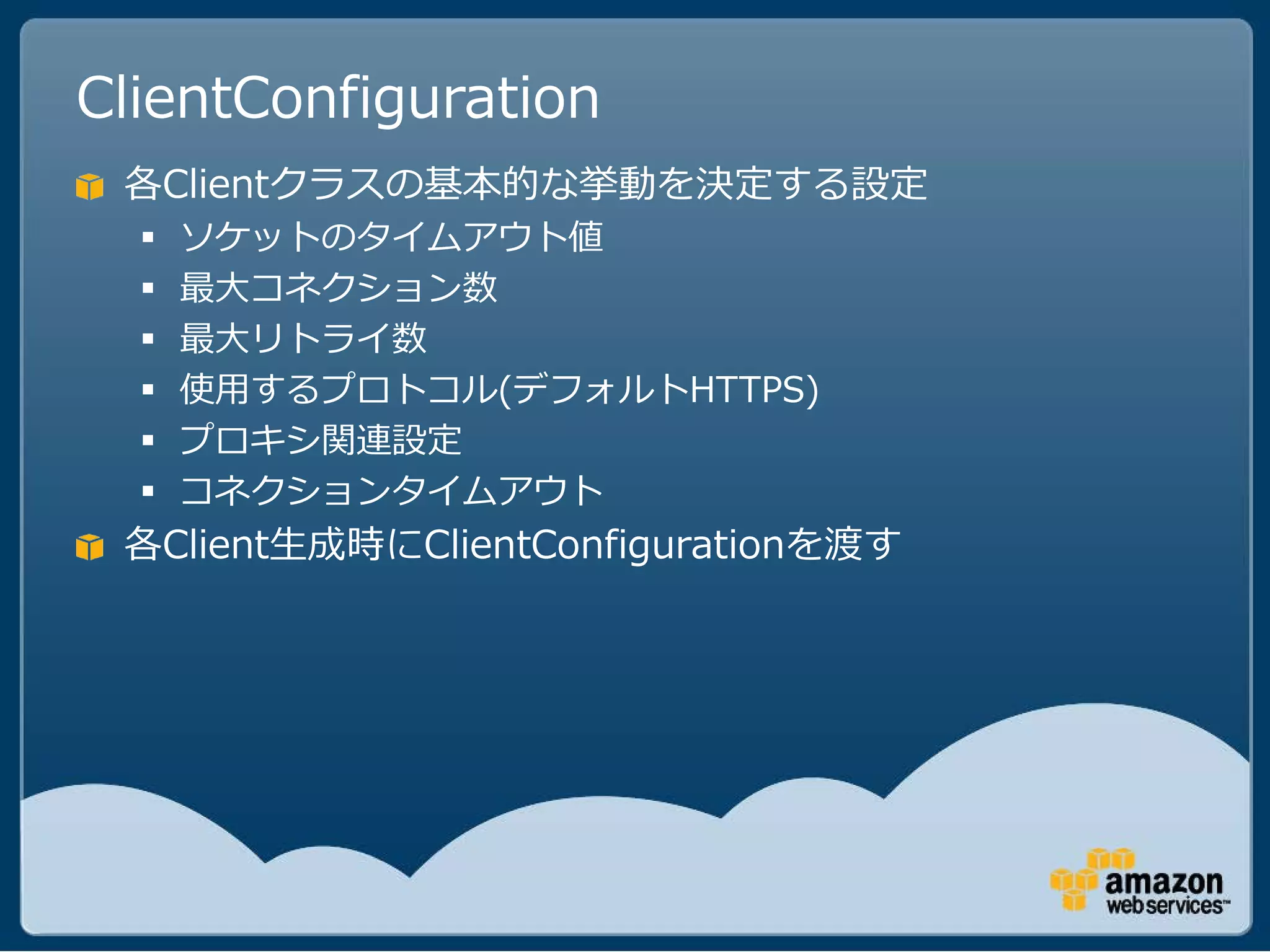 ClientConfiguration
 各Clientクラスの基本的な挙動を決定する設定
     ソケットのタイムアウト値
     最大コネクション数
     最大リトライ数
     使用するプロトコル(デフォルトHTTPS)
     プロキシ関連設定
     コネクションタイムアウト
 各Client生成時にClientConfigurationを渡す
 