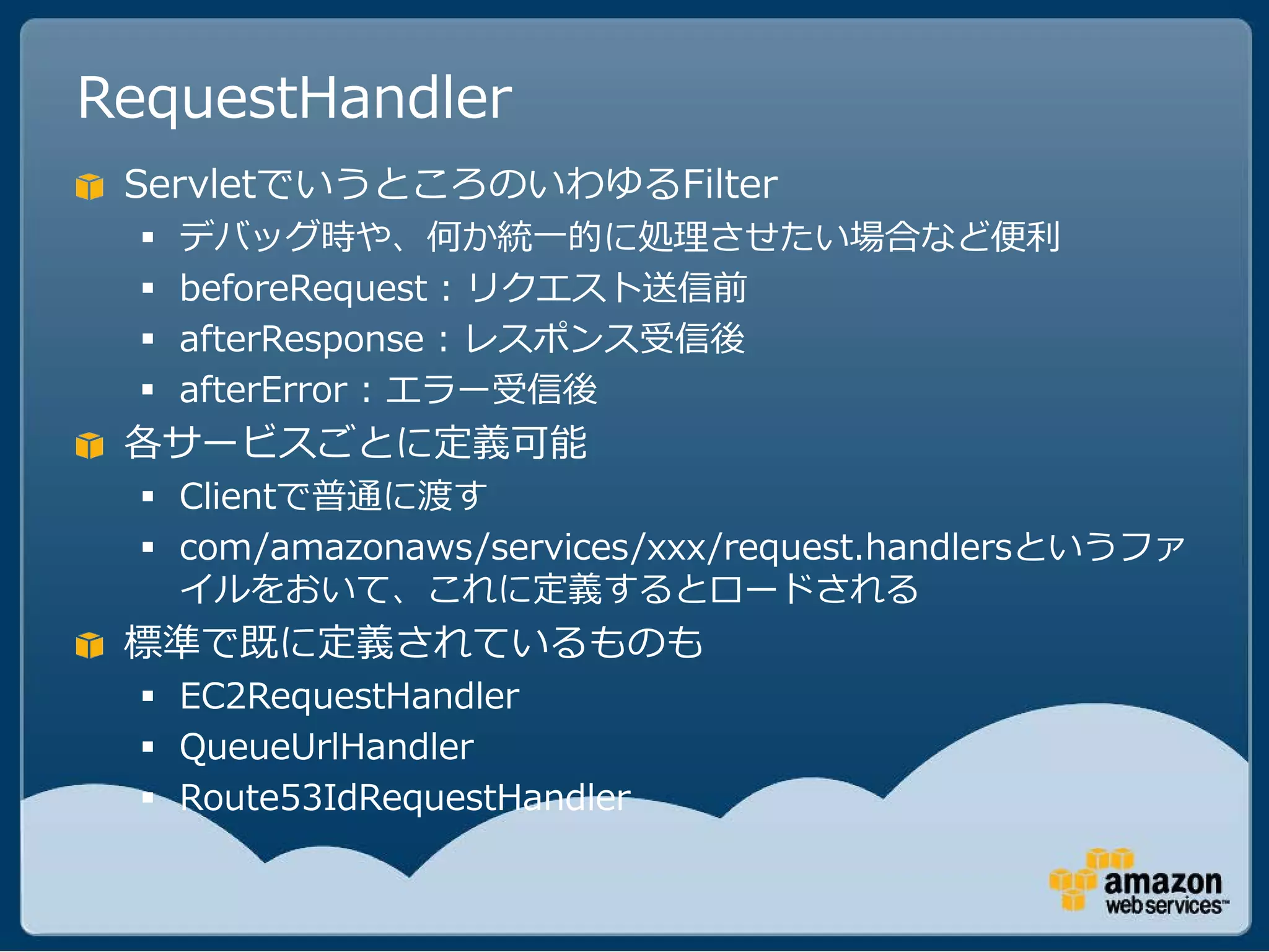 RequestHandler
 ServletでいうところのいわゆるFilter
     デバッグ時や、何か統一的に処理させたい場合など便利
     beforeRequest : リクエスト送信前
     afterResponse : レスポンス受信後
     afterError : エラー受信後
 各サービスごとに定義可能
   Clientで普通に渡す
   com/amazonaws/services/xxx/request.handlersというファ
    イルをおいて、これに定義するとロードされる
 標準で既に定義されているものも
   EC2RequestHandler
   QueueUrlHandler
   Route53IdRequestHandler
 