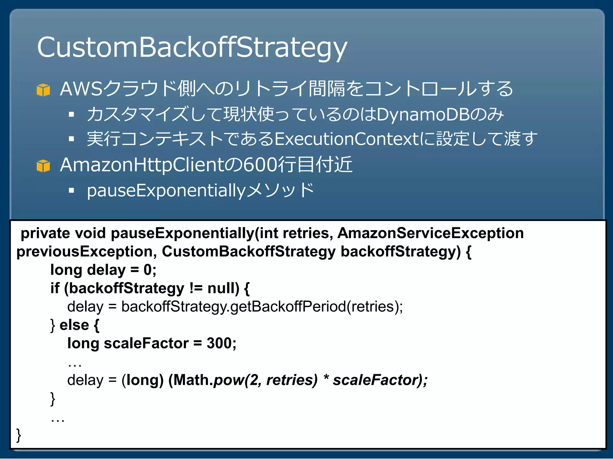 CustomBackoffStrategy
     AWSクラウド側へのリトライ間隔をコントロールする
       カスタマイズして現状使っているのはDynamoDBのみ
       実行コンテキストであるExecutionContextに設定して渡す
     AmazonHttpClientの600行目付近
       pauseExponentiallyメソッド

 private void pauseExponentially(int retries, AmazonServiceException
previousException, CustomBackoffStrategy backoffStrategy) {
     long delay = 0;
     if (backoffStrategy != null) {
         delay = backoffStrategy.getBackoffPeriod(retries);
     } else {
         long scaleFactor = 300;
         …
         delay = (long) (Math.pow(2, retries) * scaleFactor);
     }
     …
}
 