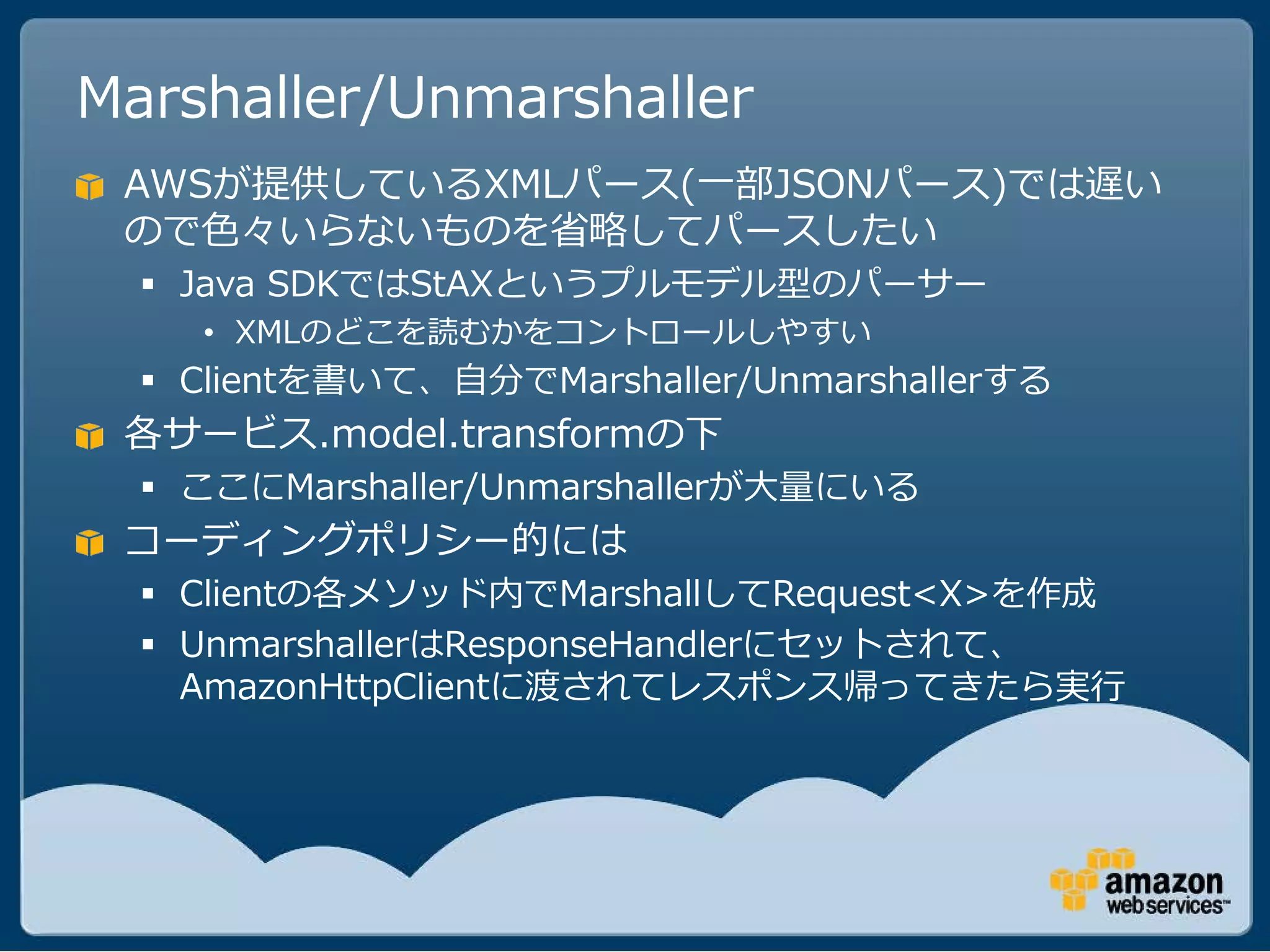 Marshaller/Unmarshaller
 AWSが提供しているXMLパース(一部JSONパース)では遅い
 ので色々いらないものを省略してパースしたい
   Java SDKではStAXというプルモデル型のパーサー
    • XMLのどこを読むかをコントロールしやすい
   Clientを書いて、自分でMarshaller/Unmarshallerする
 各サービス.model.transformの下
   ここにMarshaller/Unmarshallerが大量にいる
 コーディングポリシー的には
   Clientの各メソッド内でMarshallしてRequest<X>を作成
   UnmarshallerはResponseHandlerにセットされて、
    AmazonHttpClientに渡されてレスポンス帰ってきたら実行
 