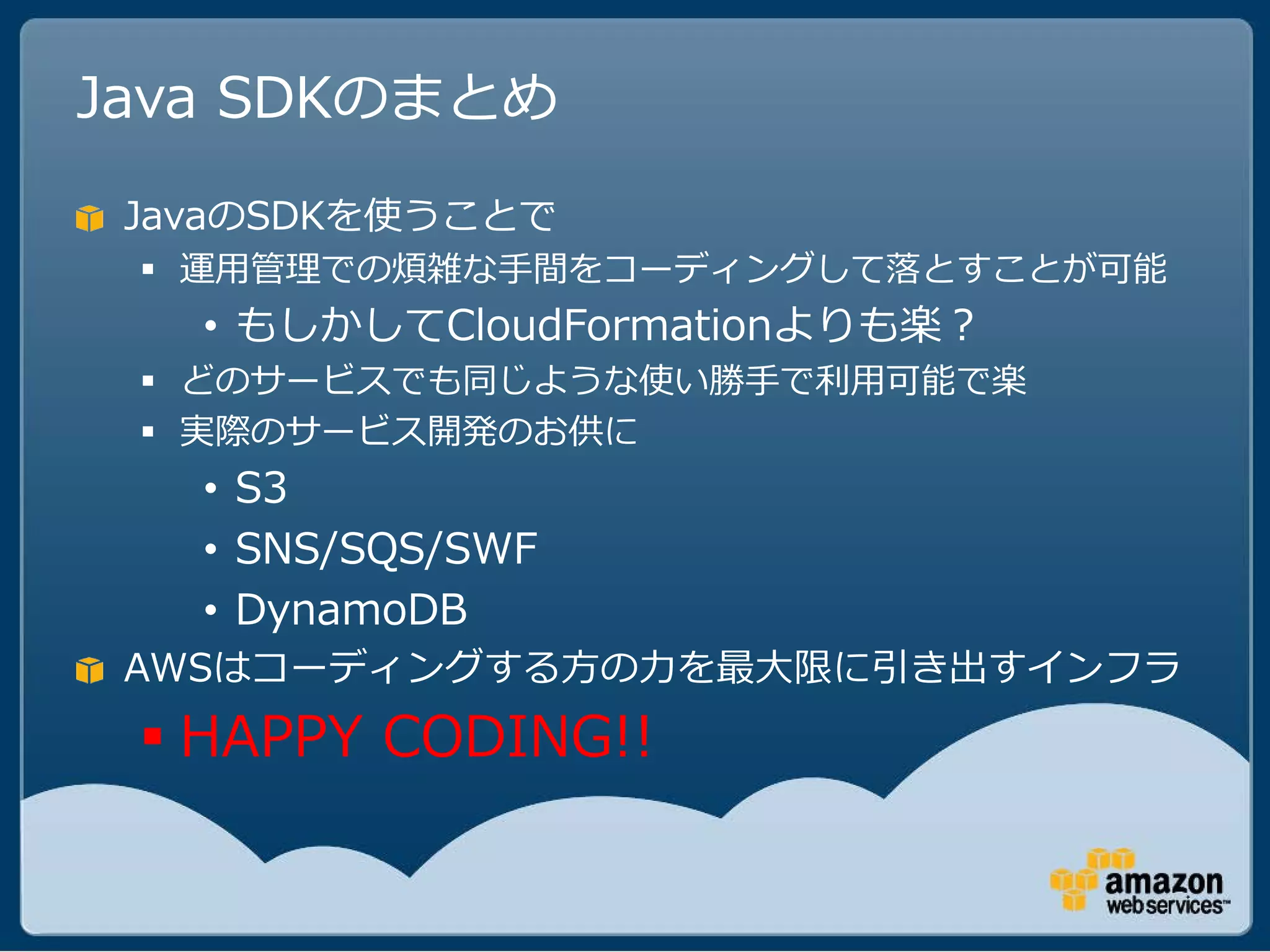 Java SDKのまとめ
 JavaのSDKを使うことで
  運用管理での煩雑な手間をコーディングして落とすことが可能
   • もしかしてCloudFormationよりも楽？
  どのサービスでも同じような使い勝手で利用可能で楽
  実際のサービス開発のお供に
   • S3
   • SNS/SQS/SWF
   • DynamoDB
 AWSはコーディングする方の力を最大限に引き出すインフラ
  HAPPY CODING!!
 