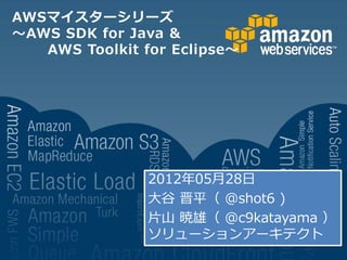 AWSマイスターシリーズ
～AWS SDK for Java &
   AWS Toolkit for Eclipse～




                2012年05月28日
                大谷 晋平（ @shot6 )
                片山 暁雄（ @c9katayama ）
                ソリューションアーキテクト
 